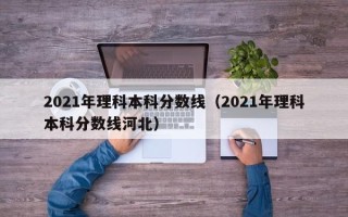 2021年理科本科分数线（2021年理科本科分数线河北）