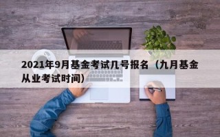 2021年9月基金考试几号报名（九月基金从业考试时间）