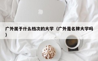 广外属于什么档次的大学（广外是名牌大学吗）