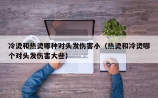 冷烫和热烫哪种对头发伤害小（热烫和冷烫哪个对头发伤害大些）