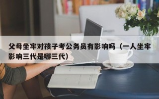 父母坐牢对孩子考公务员有影响吗（一人坐牢影响三代是哪三代）