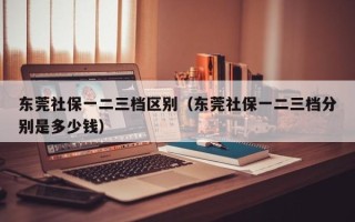 东莞社保一二三档区别（东莞社保一二三档分别是多少钱）