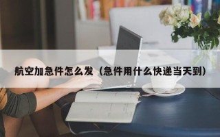 航空加急件怎么发（急件用什么快递当天到）