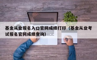 基金从业报名入口官网成绩打印（基金从业考试报名官网成绩查询）