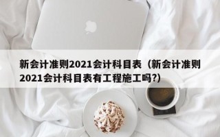 新会计准则2021会计科目表（新会计准则2021会计科目表有工程施工吗?）