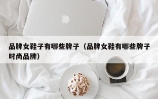 品牌女鞋子有哪些牌子（品牌女鞋有哪些牌子时尚品牌）