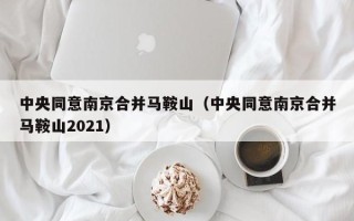 中央同意南京合并马鞍山（中央同意南京合并马鞍山2021）