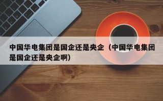 中国华电集团是国企还是央企（中国华电集团是国企还是央企啊）