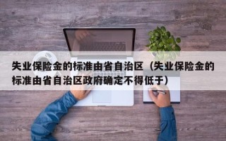 失业保险金的标准由省自治区（失业保险金的标准由省自治区政府确定不得低于）