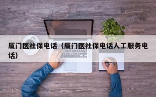 厦门医社保电话（厦门医社保电话人工服务电话）