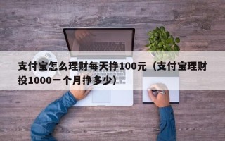 支付宝怎么理财每天挣100元（支付宝理财投1000一个月挣多少）