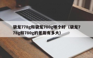 骁龙778g和骁龙780g哪个好（骁龙778g和780g的差距有多大）