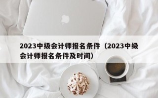 2023中级会计师报名条件（2023中级会计师报名条件及时间）