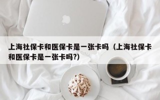 上海社保卡和医保卡是一张卡吗（上海社保卡和医保卡是一张卡吗?）