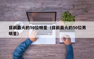 目前最火的50位明星（目前最火的50位男明星）