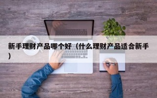 新手理财产品哪个好（什么理财产品适合新手）