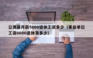 公务员月薪5000退休工资多少（事业单位工资6600退休发多少）