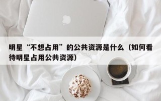 明星“不想占用”的公共资源是什么（如何看待明星占用公共资源）