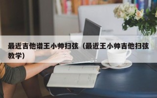 最近吉他谱王小帅扫弦（最近王小帅吉他扫弦教学）