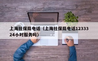 上海社保局电话（上海社保局电话1233324小时服务吗）