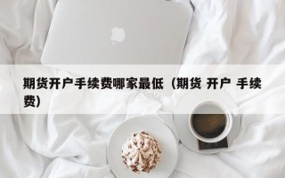 期货开户手续费哪家最低（期货 开户 手续费）