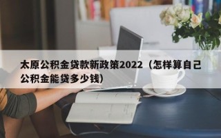 太原公积金贷款新政策2022（怎样算自己公积金能贷多少钱）