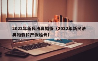 2022年新民法典婚假（2022年新民法典婚假和产假延长）