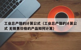 工业总产值的计算公式（工业总产值的计算公式 无销售价格的产品如何计算）