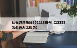 社保咨询热线962218杭州（12333怎么转人工服务）