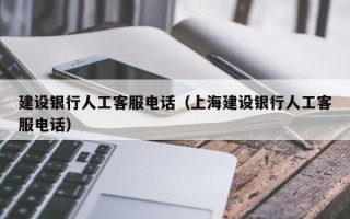 建设银行人工客服电话（上海建设银行人工客服电话）