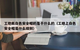 工地戴白色安全帽的是干什么的（工地上白色安全帽是什么级别）