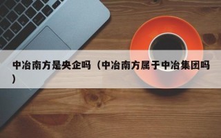 中冶南方是央企吗（中冶南方属于中冶集团吗）