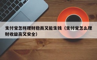 支付宝怎样理财稳而又能生钱（支付宝怎么理财收益高又安全）