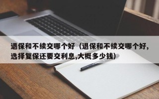 退保和不续交哪个好（退保和不续交哪个好,选择复保还要交利息,大概多少钱）