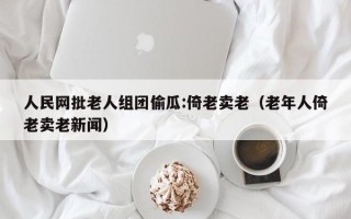 人民网批老人组团偷瓜:倚老卖老（老年人倚老卖老新闻）