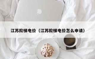 江苏阶梯电价（江苏阶梯电价怎么申请）