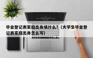 毕业登记表家庭出身填什么?（大学生毕业登记表家庭出身怎么写）