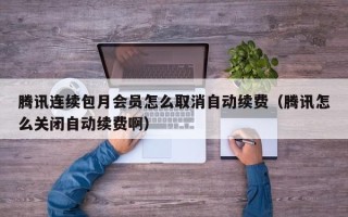 腾讯连续包月会员怎么取消自动续费（腾讯怎么关闭自动续费啊）