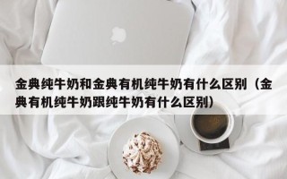 金典纯牛奶和金典有机纯牛奶有什么区别（金典有机纯牛奶跟纯牛奶有什么区别）