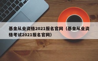 基金从业资格2021报名官网（基金从业资格考试2021报名官网）