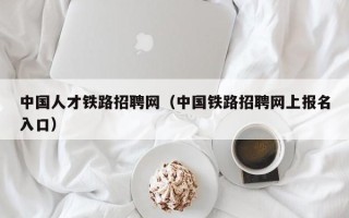 中国人才铁路招聘网（中国铁路招聘网上报名入口）