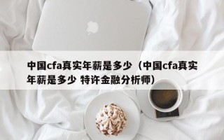 中国cfa真实年薪是多少（中国cfa真实年薪是多少 特许金融分析师）