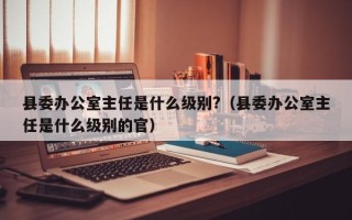 县委办公室主任是什么级别?（县委办公室主任是什么级别的官）