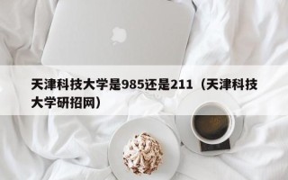 天津科技大学是985还是211（天津科技大学研招网）