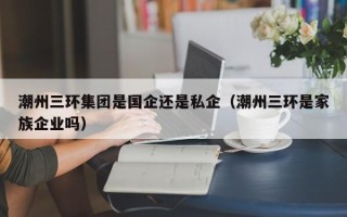 潮州三环集团是国企还是私企（潮州三环是家族企业吗）