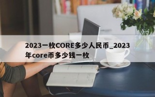 2023一枚CORE多少人民币_2023年core币多少钱一枚