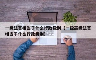 一级法官相当于什么行政级别（一级高级法官相当于什么行政级别）