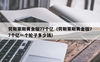 劳斯莱斯黄金版77个亿（劳斯莱斯黄金版77个亿一个轮子多少钱）