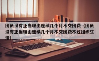 团员没有正当理由连续几个月不交团费（团员没有正当理由连续几个月不交团费不过组织生活）