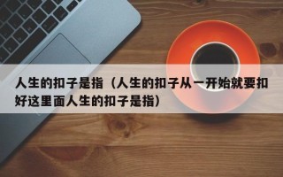 人生的扣子是指（人生的扣子从一开始就要扣好这里面人生的扣子是指）